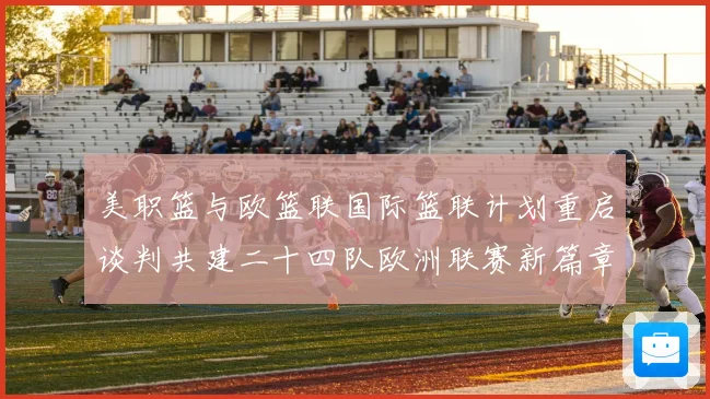 美职篮与欧篮联国际篮联计划重启谈判共建二十四队欧洲联赛新篇章赛场复盘