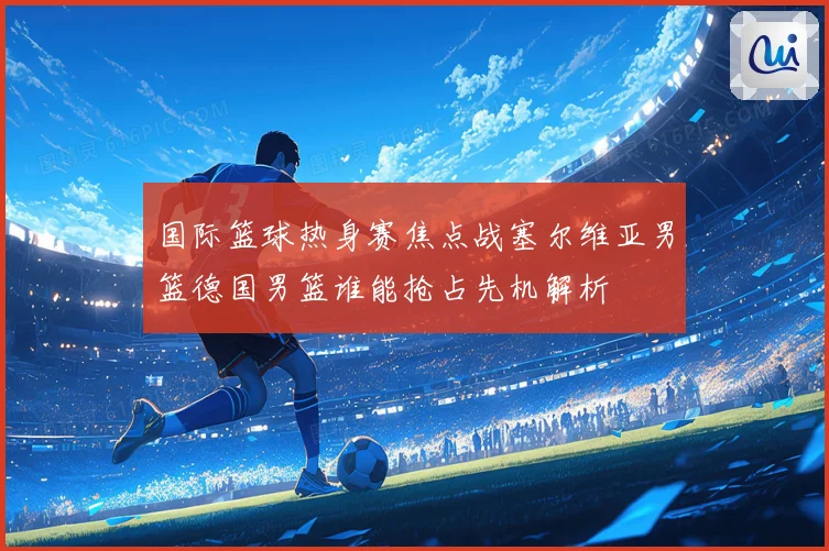 国际篮球热身赛焦点战塞尔维亚男篮德国男篮谁能抢占先机解析