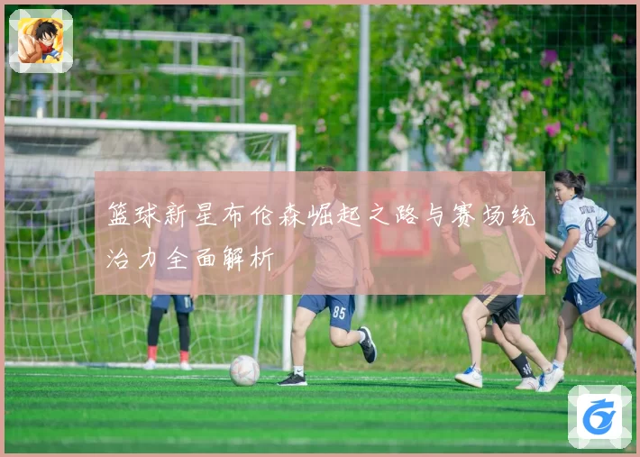 篮球新星布伦森崛起之路与赛场统治力全面解析