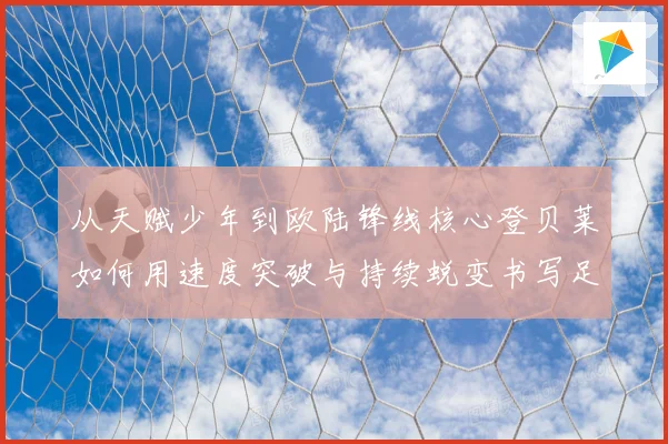 从天赋少年到欧陆锋线核心登贝莱如何用速度突破与持续蜕变书写足球传奇之路