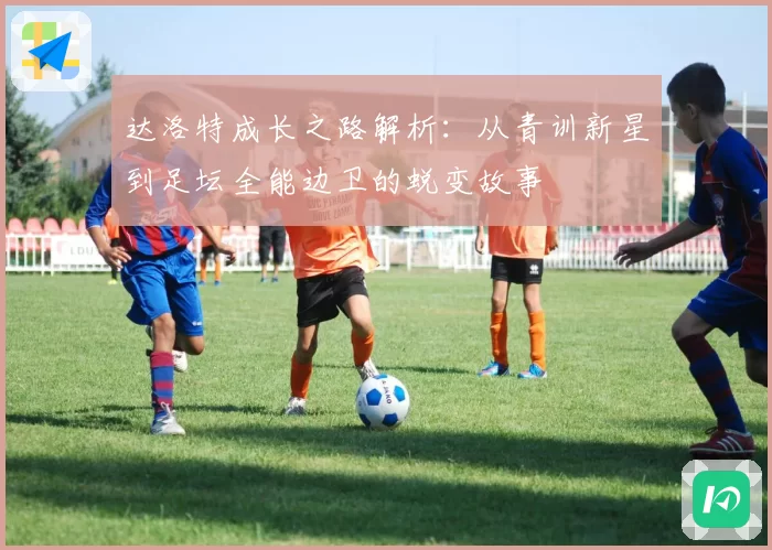 达洛特成长之路解析：从青训新星到足坛全能边卫的蜕变故事