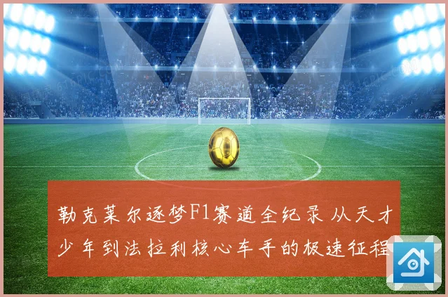 勒克莱尔逐梦F1赛道全纪录 从天才少年到法拉利核心车手的极速征程