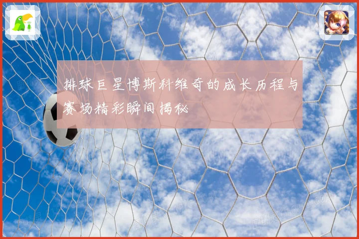 排球巨星博斯科维奇的成长历程与赛场精彩瞬间揭秘