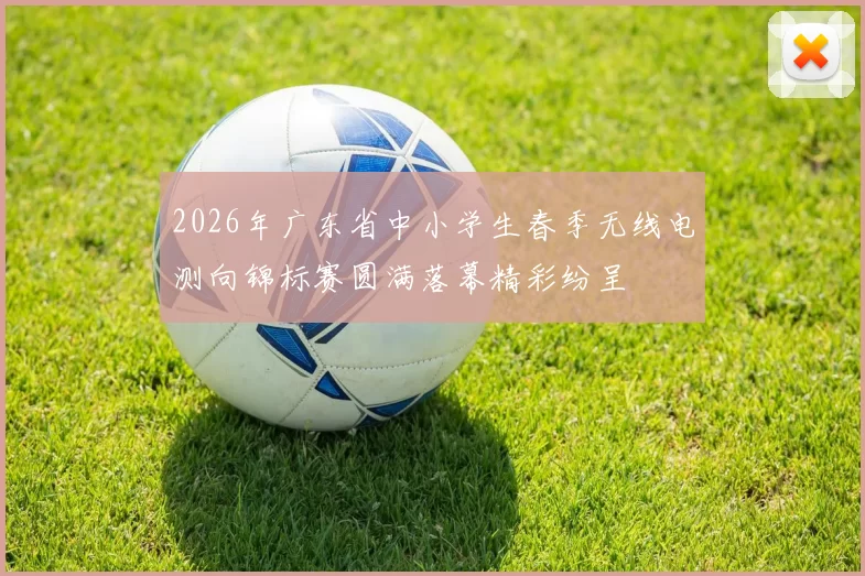 2026年广东省中小学生春季无线电测向锦标赛圆满落幕精彩纷呈