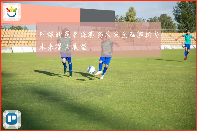 网球新星鲁德赛场风采全面解析与未来潜力展望