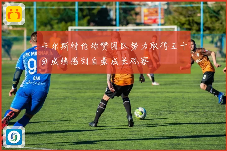 卡尔斯特伦称赞团队努力取得五十分成绩感到自豪成长观察