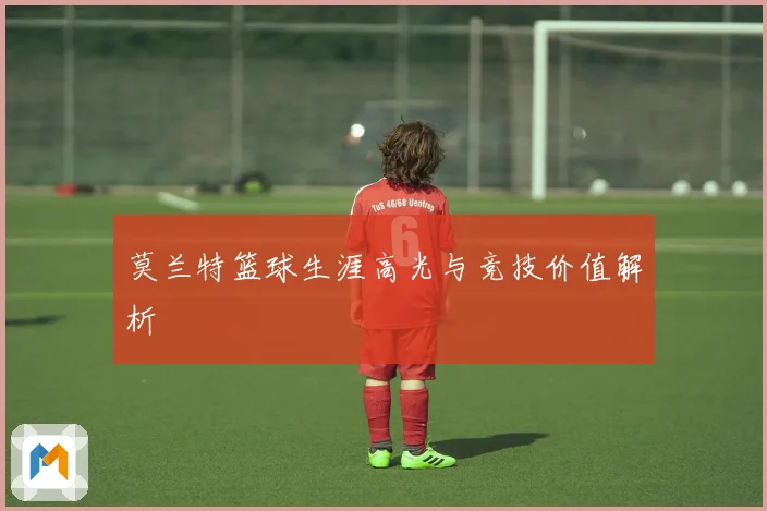 莫兰特篮球生涯高光与竞技价值解析