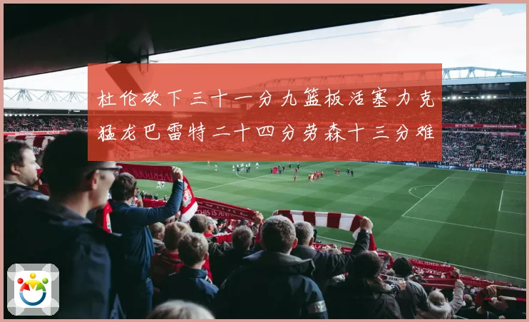 杜伦砍下三十一分九篮板活塞力克猛龙巴雷特二十四分劳森十三分难专题观察