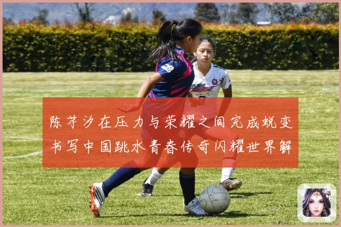 陈芋汐在压力与荣耀之间完成蜕变书写中国跳水青春传奇闪耀世界解析