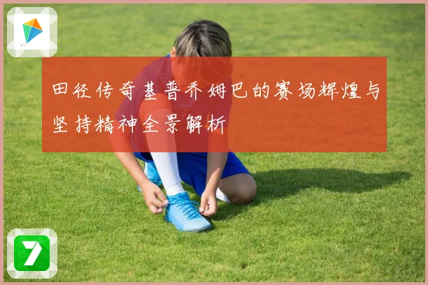 田径传奇基普乔姆巴的赛场辉煌与坚持精神全景解析