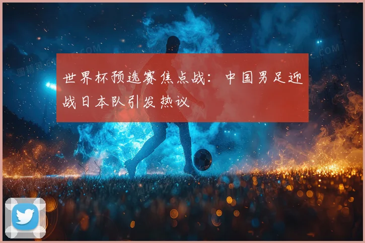 世界杯预选赛焦点战：中国男足迎战日本队引发热议