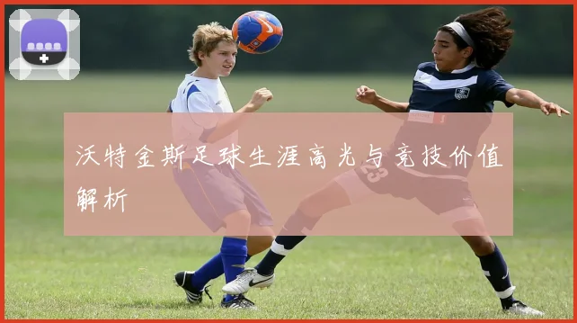 沃特金斯足球生涯高光与竞技价值解析