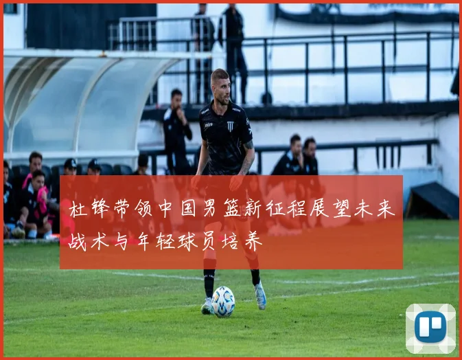 杜锋带领中国男篮新征程展望未来战术与年轻球员培养