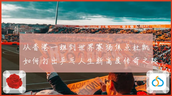 从香港一姐到世界赛场焦点杜凯琹如何打出乒乓人生新高度传奇之路战术观察
