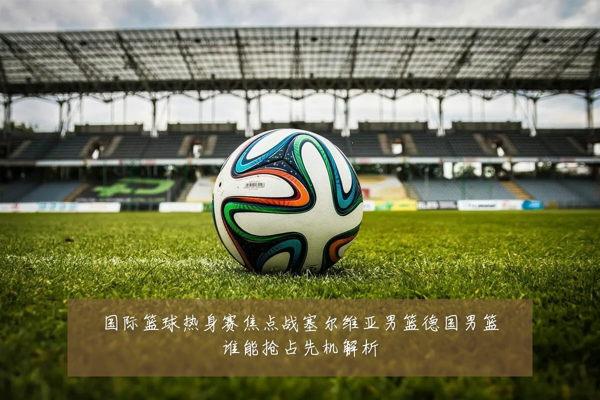 国际篮球热身赛焦点战塞尔维亚男篮德国男篮谁能抢占先机解析