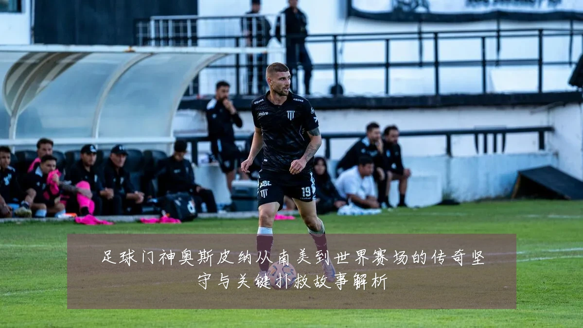 足球门神奥斯皮纳从南美到世界赛场的传奇坚守与关键扑救故事解析