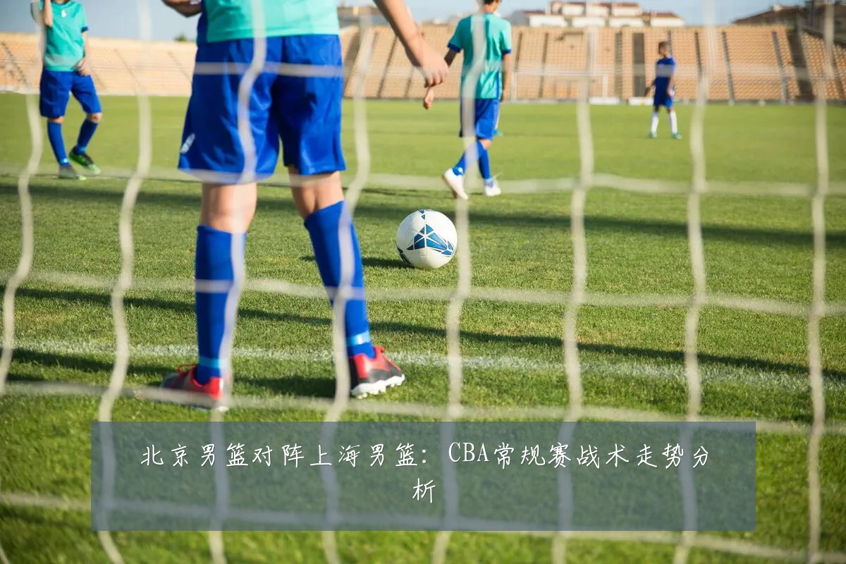 北京男篮对阵上海男篮：CBA常规赛战术走势分析
