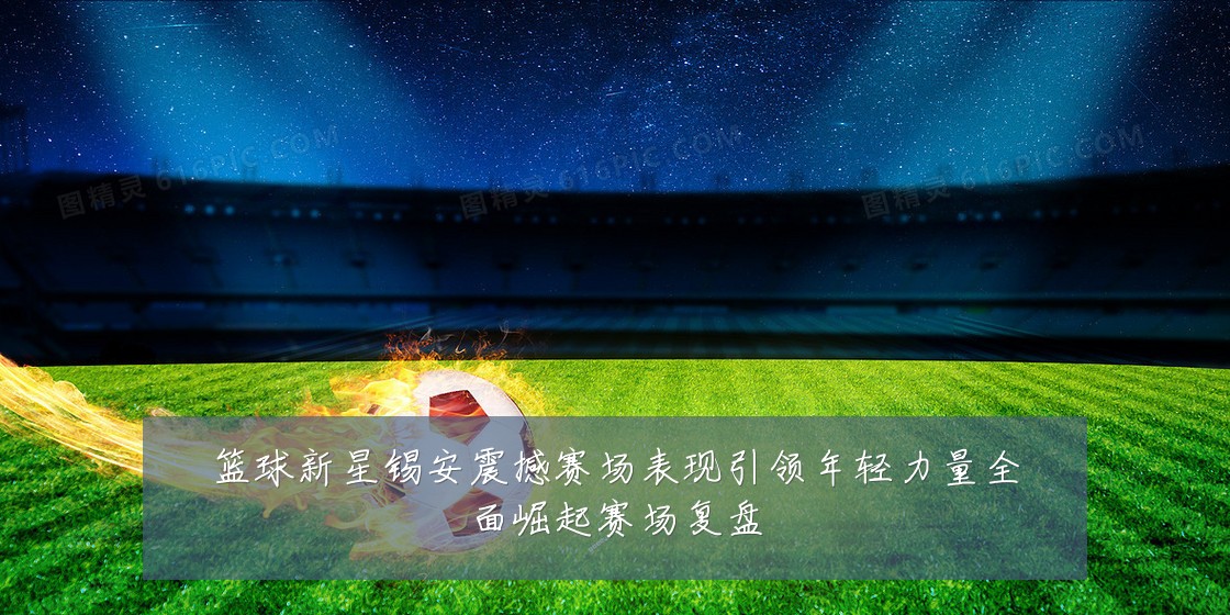 篮球新星锡安震撼赛场表现引领年轻力量全面崛起赛场复盘
