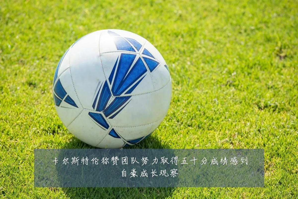 卡尔斯特伦称赞团队努力取得五十分成绩感到自豪成长观察