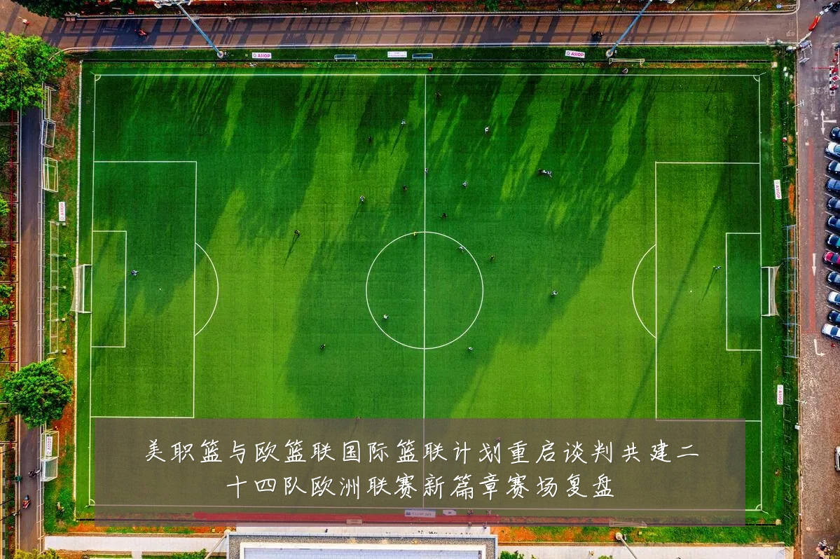 美职篮与欧篮联国际篮联计划重启谈判共建二十四队欧洲联赛新篇章赛场复盘
